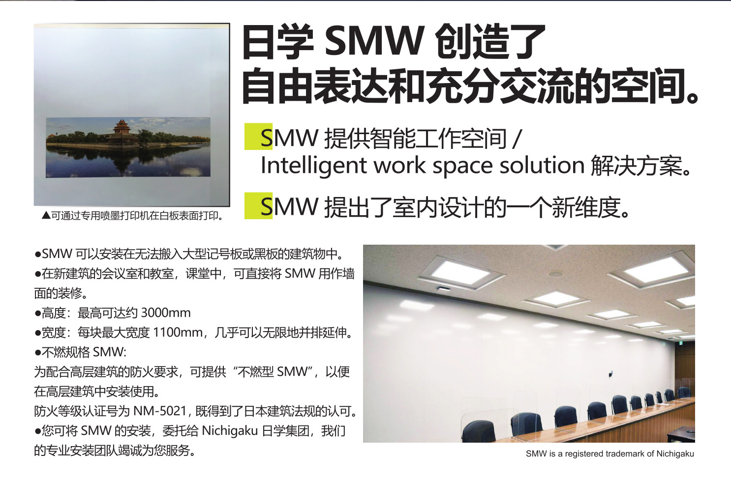 日学 SMW创造了

自由表达和充分交流的空间。

SMW提供智能工作空间/Intelligent work spacesolution 解决方案。

SMW提出了室内设计的一个新维度。

●SMW 可以安装在无法搬入大型记号板或黑板的建筑物中。

●在新建成的会议室和研究室中，可直接将SMW用作墙面的装修。

●高度：最高可达约3000 mm。

●宽度：每块最大宽度1100mm，几乎可以无限地并排延伸。

●不燃规格SMW:

为配合高层建筑的防火要求，可提供“不燃型SMW”，以便在高层建筑中安装使用。

防火等级认证号为NM-5021，既得到了日本建筑法规的认可。

●您可将SMW的安装，委托给Nichigaku 日学集团，我们的专业安装团队竭诚为您服务。