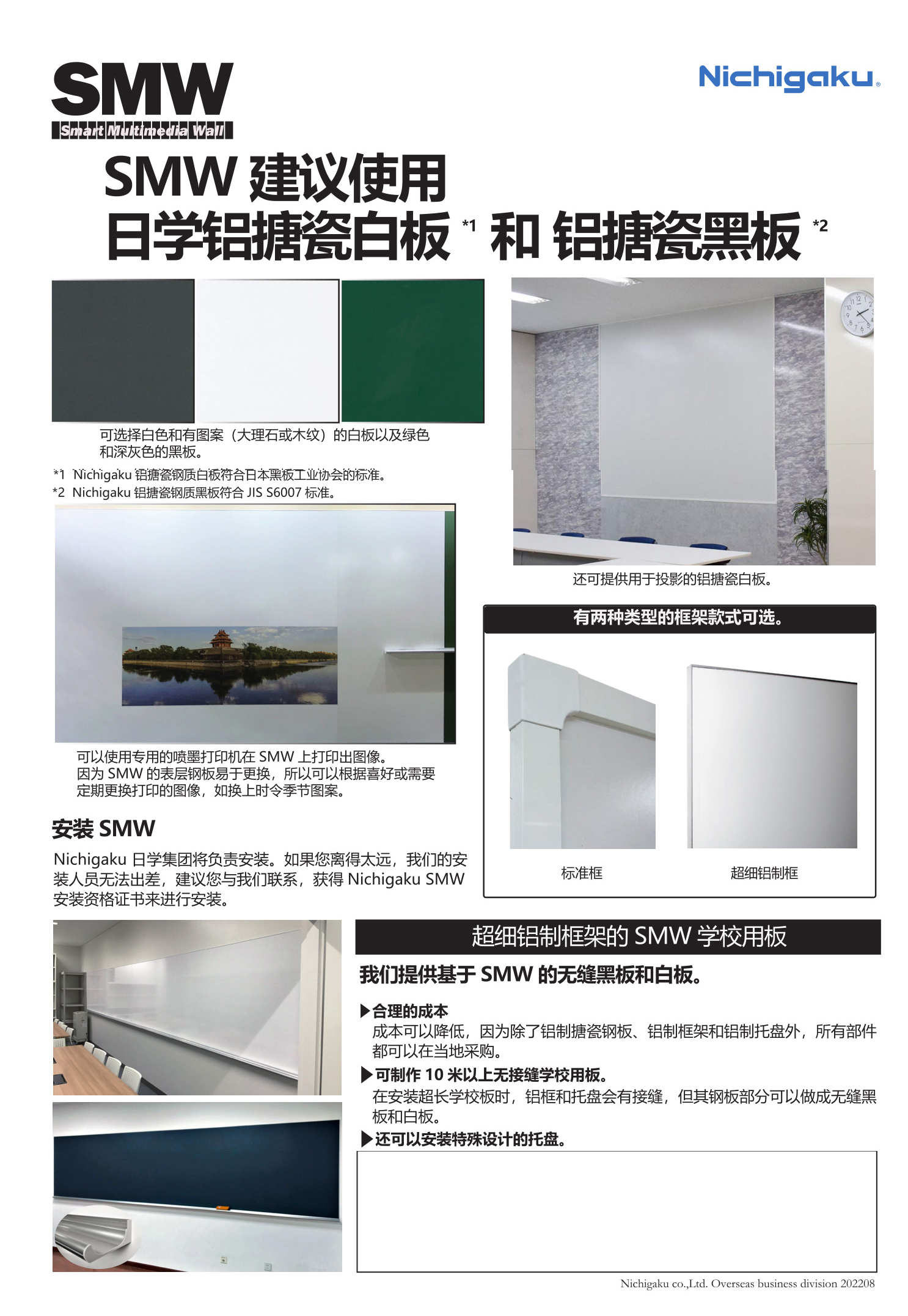 可选择白色和有图案（大理石或木纹）的白板以及绿色和深灰色的黑板
*1 Nichigaku 铝搪瓷钢质白板符合日本黑板工业协会的标准。
*2 Nichigaku 铝搪瓷钢黑板符合JIS S6007 标准。
还可提供用于投影的铝搪瓷白板。
可以使用专用的喷墨打印机在SMW上打印出图像。

因为SMW的表层钢板易于更换，所以可以根据喜好或需要
定期更换打印的图像，如换上时令季节图案。
安装SMW
Nichigaku 日学集团将负责安装。如果您离得太远，我们的安装人员无法出差，
建议您与我们联系，获得Nichigaku SMW安装资格证书来进行安装。 白板，黑板，高端白板黑板，日本品质白板黑板，写字板书写板，办公白板，教学黑板
